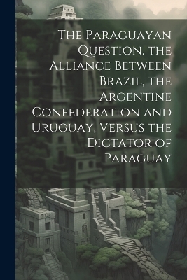 The Paraguayan Question. the Alliance Between Brazil, the Argentine Confederation and Uruguay, Versus the Dictator of Paraguay -  Anonymous