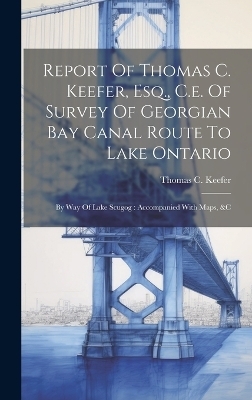 Report Of Thomas C. Keefer, Esq., C.e. Of Survey Of Georgian Bay Canal Route To Lake Ontario - Thomas C Keefer