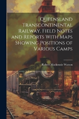 Queensland Transcontinental Railway. Field Notes and Reports With Maps Showing Positions of Various Camps - Robert Mackenzie Watson