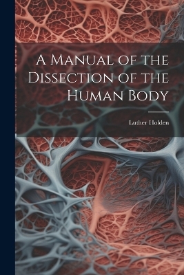 A Manual of the Dissection of the Human Body - Luther Holden