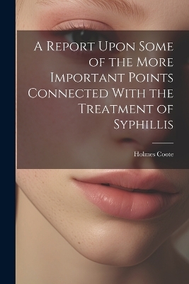 A Report Upon Some of the More Important Points Connected With the Treatment of Syphillis - Holmes Coote