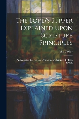 The Lord's Supper Explained Upon Scripture Principles - John Taylor