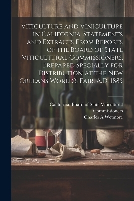 Viticulture and Viniculture in California. Statements and Extracts From Reports of the Board of State Viticultural Commissioners, Prepared Specially for Distribution at the New Orleans World's Fair, A.D. 1885 - Charles A Wetmore