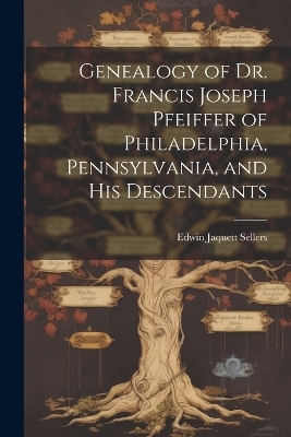 Genealogy of Dr. Francis Joseph Pfeiffer of Philadelphia, Pennsylvania, and his Descendants - Edwin Jaquett Sellers