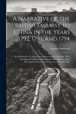 A Narrative of the British Embassy to China in the Years 1792, 1793, and 1794; Containing the Various Circumstances of the Embassy, With Accounts of Customs and Manners of the Chinese and a Description of the Country, Towns, Cities &c. &c - Aeneas Anderson