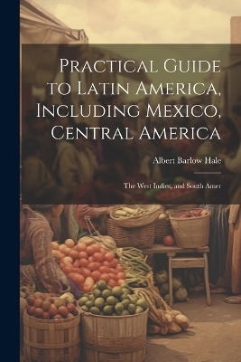 Practical Guide to Latin America, Including Mexico, Central America - Albert Barlow Hale