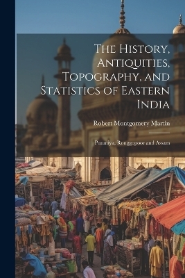 The History, Antiquities, Topography, and Statistics of Eastern India - Robert Montgomery Martin