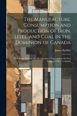 The Manufacture, Consumption and Production of Iron, Steel, and Coal in the Dominion of Canada - James Bartlett