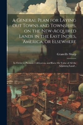 A General Plan for Laying out Towns and Townships, on the New-acquired Lands in the East Indies, America, or Elsewhere; in Order to Promote Cultivation, and Raise the Value of all the Adjoining Land .. - Granville Sharp