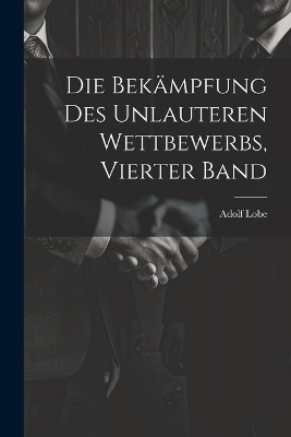 Die Bekämpfung des unlauteren Wettbewerbs, Vierter Band - Adolf Lobe