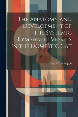 The Anatomy and Development of the Systemic Lymphatic Vessels in the Domestic Cat - Geo S Huntington