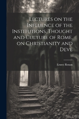 Lectures on the Influence of the Institutions, Thought and Culture of Rome, on Christianity and Deve - Ernest Renan