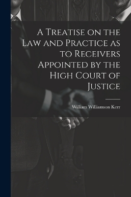 A Treatise on the law and Practice as to Receivers Appointed by the High Court of Justice - William Williamson Kerr