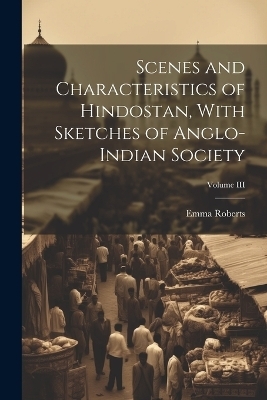 Scenes and Characteristics of Hindostan, With Sketches of Anglo-Indian Society; Volume III - Emma Roberts