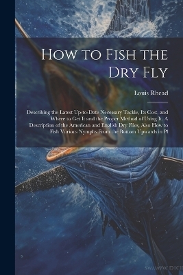 How to Fish the dry fly; Describing the Latest Up-to-date Necessary Tackle, its Cost, and Where to get it and the Proper Method of Using it. A Description of the American and English dry Flies, Also how to Fish Various Nymphs From the Bottom Upwards in Pl - Louis Rhead