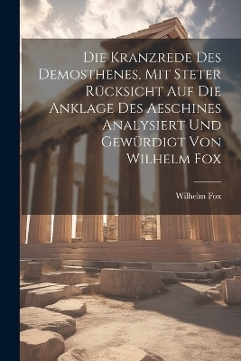 Die Kranzrede des Demosthenes, mit steter Rücksicht auf die Anklage des Aeschines analysiert und gewürdigt von Wilhelm Fox - Wilhelm Fox