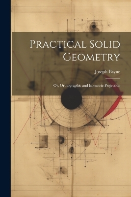 Practical Solid Geometry; Or, Orthographic and Isometric Projection - Joseph Payne