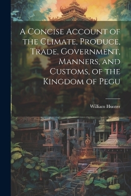 A Concise Account of the Climate, Produce, Trade, Government, Manners, and Customs, of the Kingdom of Pegu - William Hunter