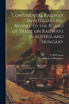 Continental Railway Investigations. Report to the Board of Trade on Railways in Austria and Hungary - C H Pearson, Nicholas S Reyntiens