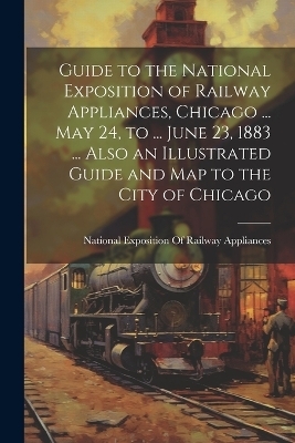 Guide to the National Exposition of Railway Appliances, Chicago ... May 24, to ... June 23, 1883 ... Also an Illustrated Guide and Map to the City of Chicago - 