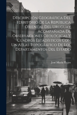 Descripción Geográfica Del Territorio De La República Oriental Del Uruguay Acompañada De Observaciones Geológicas Y Cuadros Estadísticos Con Un Atlas Topográfico De Los Departamentos Del Estado - José María Reyes