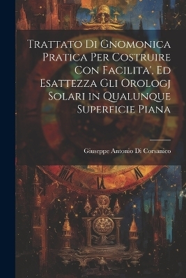 Trattato Di Gnomonica Pratica Per Costruire Con Facilita', Ed Esattezza Gli Orologj Solari in Qualunque Superficie Piana - Giuseppe Antonio Di Corsanico