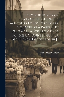 Le Voyageur À Paris, Extrait Du Guide Des Amateurs Et Des Étrangers, Voyageurs À Paris... Cet Ouvrage... A Été Rédigé Par M. Thiery, ... Année 1788... [ep. Déd. À Mgr. De Villedeuil]... - Luc-Vincent Thiéry