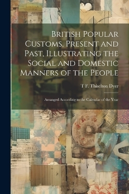 British Popular Customs, Present and Past, Illustrating the Social and Domestic Manners of the People - T F Thiselton B 1848 Dyer