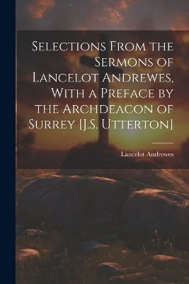 Selections From the Sermons of Lancelot Andrewes, With a Preface by the Archdeacon of Surrey [J.S. Utterton] - Lancelot Andrewes