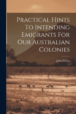 Practical Hints To Intending Emigrants For Our Australian Colonies - John Willox