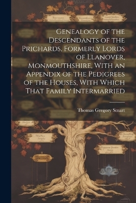 Genealogy of the Descendants of the Prichards, Formerly Lords of Llanover, Monmouthshire, With an Appendix of the Pedigrees of the Houses, With Which That Family Intermarried - Thomas Gregory Smart