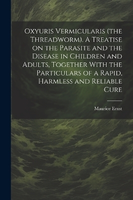 Oxyuris Vermicularis (the Threadworm). A Treatise on the Parasite and the Disease in Children and Adults, Together With the Particulars of a Rapid, Harmless and Reliable Cure - Maurice Ernst