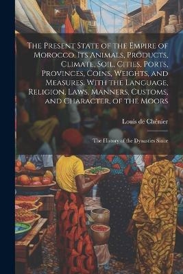 The Present State of the Empire of Morocco. Its Animals, Products, Climate, Soil, Cities, Ports, Provinces, Coins, Weights, and Measures. With the Language, Religion, Laws, Manners, Customs, and Character, of the Moors; the History of the Dynasties Since - Louis de Chénier