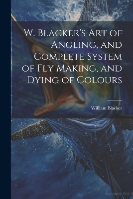 W. Blacker's Art of Angling, and Complete System of Fly Making, and Dying of Colours - William Blacker