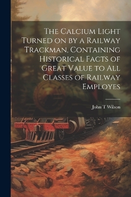 The Calcium Light Turned on by a Railway Trackman, Containing Historical Facts of Great Value to all Classes of Railway Employes - John T Wilson