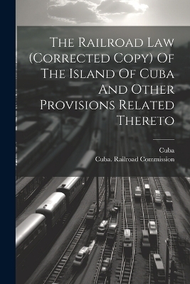 The Railroad Law (corrected Copy) Of The Island Of Cuba And Other Provisions Related Thereto - 