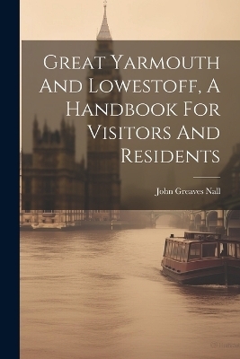 Great Yarmouth And Lowestoff, A Handbook For Visitors And Residents - John Greaves Nall