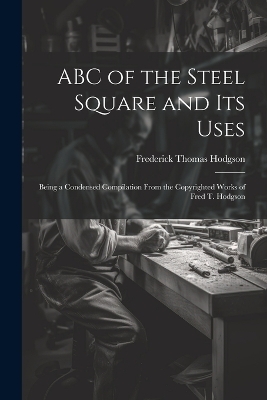 ABC of the Steel Square and its Uses; Being a Condensed Compilation From the Copyrighted Works of Fred T. Hodgson - Frederick Thomas Hodgson