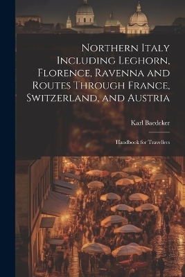 Northern Italy Including Leghorn, Florence, Ravenna and Routes Through France, Switzerland, and Austria; Handbook for Travellers - Karl Baedeker