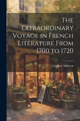 The Extraordinary Voyage in French Literature From 1700 to 1720 - Geoffroy Atkinson