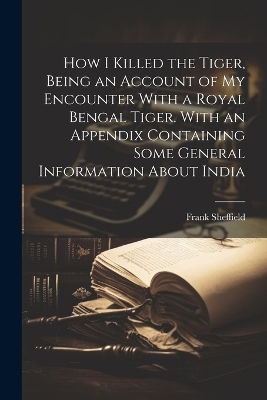 How I Killed the Tiger, Being an Account of my Encounter With a Royal Bengal Tiger. With an Appendix Containing Some General Information About India - Frank Sheffield