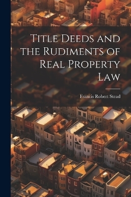 Title Deeds and the Rudiments of Real Property Law - Francis Robert Stead