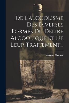 De L'alcoolisme Des Diverses Formes Du Délire Alcoolique Et De Leur Traitement... - Valentin Magnan