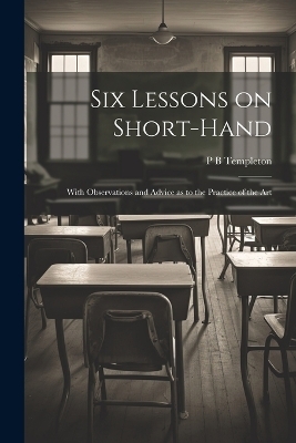 Six Lessons on Short-hand; With Observations and Advice as to the Practice of the Art - P B Templeton