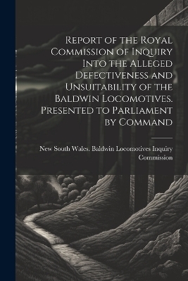 Report of the Royal Commission of Inquiry Into the Alleged Defectiveness and Unsuitability of the Baldwin Locomotives. Presented to Parliament by Command - 