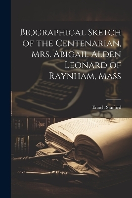 Biographical Sketch of the Centenarian, Mrs. Abigail Alden Leonard of Raynham, Mass - Enoch Sanford