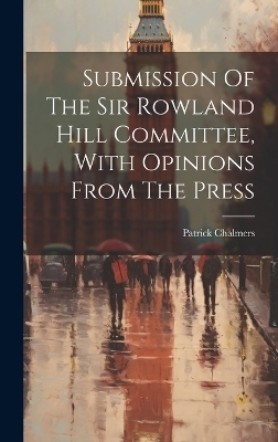 Submission Of The Sir Rowland Hill Committee, With Opinions From The Press - Patrick Chalmers