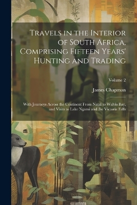 Travels in the Interior of South Africa, Comprising Fifteen Years' Hunting and Trading; With Journeys Across the Continent From Natal to Walvis Bay, and Visits to Lake Ngami and the Victoria Falls; Volume 2 - James Chapman