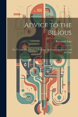 Advice to the Bilious; Or, Treatise On Disease of the Liver, Its Causes, Its Nature, and Its Cure - Rowland East