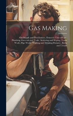 Gas Making; Gas Supply and Distribution; Domestic Uses of Gas; Plumbing Materials and Tools; Soldering and Wiping; Leads Work; Pipe Work; Washing and Drinking Fixtures; Baths and Urinals -  Anonymous